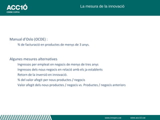 La mesura de la innovació




Manual d’Oslo (OCDE) :
    % de facturació en productes de menys de 3 anys.



Algunes mesures alternatives
    Ingressos per empleat en negocis de menys de tres anys
    Ingressos dels nous negocis en relació amb els ja establerts
    Retorn de la inversió en innovació.
    % del valor afegit per nous productes / negocis
    Valor afegit dels nous productes / negocis vs. Productes / negocis anteriors




                                                                 www.innopro.cat   www.acc10.cat
 