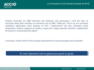 La innovació no és només inversió en R+D




Després d’estudiar les 1000 empreses que dediquen més pressupost a R+D del mon, la
consultora Booz Allen Hamilton va concloure tant al 2005 i 2006 que: “No hi ha una correlació
estadística significativa entre despesa en R+D i pràcticament cap dels indicadors d’èxit
empresarial, incloent augment de vendes, marge brut, marge operatiu, beneficis, capitalització
de mercat or remuneració del capital”.



I conclouen: Gastar més en R+D no ajuda necessàriament, encara que gastar poc és perillós:




                És més important com es gasta que quant es gasta




                                                                 www.innopro.cat   www.acc10.cat
 