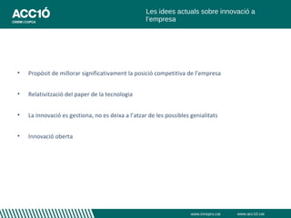 Les idees actuals sobre innovació a
                                                   l’empresa




•   Propòsit de millorar significativament la posició competitiva de l’empresa


•   Relativització del paper de la tecnologia


•   La innovació es gestiona, no es deixa a l’atzar de les possibles genialitats


•   Innovació oberta




                                                                     www.innopro.cat   www.acc10.cat
 