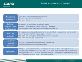 Perquè les empreses no innoven?




                • Som petits, no tenim departament de R+D
 No sembla      • No som una empresa tecnològica
 important      • No tenim diners

   Cultura i    • El dia a dia no deixa temps ni espai per pensar
 organització   • Es dedica tot el temps a la gestió i molt poc a la reflexió
                • Ens dediquem a allò urgent en comptes de a allò important
inadequades
                • Un cop apareixen les oportunitats, manca la metodologia per a gestionar-les i convertir-
  Falta de        les en valor per al client i ingressos per a l’empresa
  mètode        • Cal saber com fer madurar la idea fins que esdevé producte
                • Cal saber com cercar el finançament

 Model de
                • Les idees innovadores no encaixen en el model actual
   negoci       • Resulta difícil pensar en models alternatius
 inadequat
                • “No hi ha res més perillós de dur a terme o més incert en el seu èxit que prendre la
                  iniciativa en la introducció d’un nou ordre de les coses. Perquè l’innovador té per enemics
Por al canvi      tots aquells a qui els va bé en les condicions antigues i per defensors indiferents aquells a
                  qui podria anar bé en les noves.” Niccolò Machiavelli


                                                                        www.innopro.cat      www.acc10.cat
 