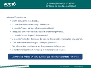 La innovació implica un esforç
                                                 continuat de tota la organització




La innovació pressuposa:
     • El ferm compromís de la direcció.
     • La clara alineació amb l’estratègia de l’empresa.
     • La creació d’equips transversals amb dedicació real.
     • L’adequada formació d'aptituds i actituds a tota la organització.
     • La creació d'òrgans de gestió de la innovació.
     • La creació d’indicadors de mesura del sistema d’innovació i dels resultats empresarials.
     • L’ús d’instruments metodològics i eines per gestionar-la.
     • L’aprofitament de tots els recursos de comunicació de l’empresa.
     • El manteniment continuat de l’esforç de millora i creació de valor.


      La innovació implica un canvi cultural que ha d’impregnar tota l'empresa



                                                                   www.innopro.cat   www.acc10.cat
 