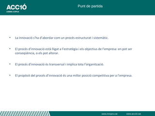 Punt de partida




•   La innovació s’ha d’abordar com un procés estructurat i sistemàtic.


•   El procés d’innovació està lligat a l’estratègia i els objectius de l’empresa: en pot ser
    conseqüència, o els pot alterar.


•   El procés d’innovació és transversal i implica tota l’organització.


•   El propòsit del procés d’innovació és una millor posició competitiva per a l’empresa.




                                                                     www.innopro.cat    www.acc10.cat
 