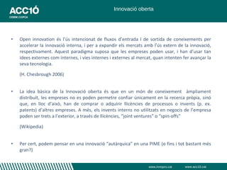 Innovació oberta




•   Open innovation és l’ús intencionat de fluxos d’entrada I de sortida de coneixements per
    accelerar la innovació interna, i per a expandir els mercats amb l’ús extern de la innovació,
    respectivament. Aquest paradigma suposa que les empreses poden usar, i han d’usar tan
    idees externes com internes, i vies internes i externes al mercat, quan intenten fer avançar la
    seva tecnologia.

    (H. Chesbrough 2006)


•   La idea bàsica de la Innovació oberta és que en un món de coneixement àmpliament
    distribuït, les empreses no es poden permetre confiar únicament en la recerca pròpia, sinó
    que, en lloc d’això, han de comprar o adquirir llicències de processos o invents (p. ex.
    patents) d’altres empreses. A més, els invents interns no utilitzats en negocis de l’empresa
    poden ser trets a l’exterior, a través de llicències, “joint ventures” o “spin-offs”

    (Wikipedia)


•   Per cert, podem pensar en una innovació “autàrquica” en una PIME (o fins i tot bastant més
    gran?)


                                                                    www.innopro.cat   www.acc10.cat
 