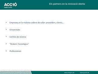 Els partners en la innovació oberta




•   Empreses en la mateixa cadena de valor: proveïdors, clients,...


•   Universitats


•   Centres de recerca


•   “Brokers Tecnològics”


•   Professionals




                                                                  www.innopro.cat   www.acc10.cat
 
