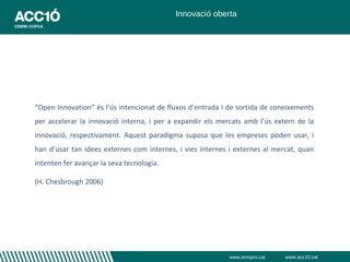 Innovació oberta




“Open Innovation” és l’ús intencionat de fluxos d’entrada I de sortida de coneixements
per accelerar la innovació interna, i per a expandir els mercats amb l’ús extern de la
innovació, respectivament. Aquest paradigma suposa que les empreses poden usar, i
han d’usar tan idees externes com internes, i vies internes i externes al mercat, quan
intenten fer avançar la seva tecnologia.

(H. Chesbrough 2006)




                                                           www.innopro.cat   www.acc10.cat
 