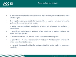 Nous motius per innovar




•   A mesura que el ritme dels canvis s’accelera, més i més empreses es troben de sobte
    fora del negoci.
•   Cada vegada més empreses es troben submergides en cadenes i xarxes de valor de les
    quals només en tenen un control parcial.
•   La xarxa està desequilibrant ràpidament el poder de negociació de productors i
    consumidors.
•   El cicle de vida dels productes es va escurçant alhora que és possible bastir un nou
    negoci més ràpid que mai.
•   La internacionalització dels mercats obre la competència a nivell global.
•   La globalització i els baixos costos de comunicació estan obrint els sectors empresarials
    a nous competidor de baix cost.
•   ... i tot això, abans que la crisi global posés en qüestió el nostre model de creixement
    econòmic.




                                                               www.innopro.cat   www.acc10.cat
 