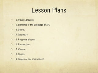 Units
1. Visual Language.

2. Elements of the Language of Art.

3. Colour.

4. Geometry.

5. Polygonal shapes.

6. Perspective.

7. Volume.

8. Comic.

9. Images of our environment.
 