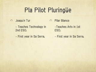 Pla Pilot Pluringüe
Joaquín Tur                 Pilar Blanco

- Teaches Technology in     -Teaches Arts in 1st
2nd ESO.                    ESO.

- First year in Sa Serra.   - First year in Sa Serra.
 