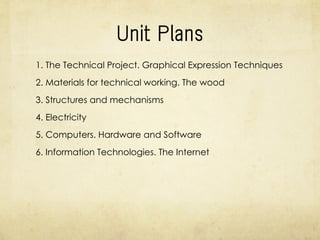 Units
1. The Technical Project. Graphical Expression Techniques
2. Materials for technical working. The wood
3. Structures and mechanisms
4. Electricity
5. Computers. Hardware and Software
6. Information Technologies. The Internet
 