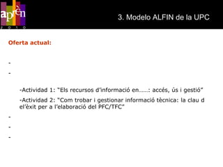 3. Modelo ALFIN de la UPC   Oferta actual: Sesiones de acogida Sesiones de formación a estudiantes de primer i segundo ciclo (3 créditos de libre elección) Actividad 1: “Els recursos d’informació en……: accés, ús i gestió” Actividad 2: “Com trobar i gestionar informació tècnica: la clau d el’èxit per a l’elaboració del PFC/TFC” Sesiones de formación integradas en las asignaturas de la UPC Sesiones sobre recursos de información para la investigación Sesiones formativas en HI integradas en los planes de estudio de postgrado 