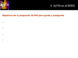 4. ALFIN en el EEES Objetivos de la propuesta ALFIN para grado y postgrado Poner de manifiesto la importancia de las competencias transversales informacionales en los planes de estudios politécnicos adaptados al EEES. Favorecer una mejor comprensión de cómo las competencias informacionales facilitan la adquisición de nuevo conocimiento. Integrar y redefinir la oferta formativa existente en las Bibliotecas ofreciendo apoyo al profesorado dentro de los planes de estudio. Incrementar el uso de los recursos y servicios bibliotecarios. 