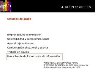 4. ALFIN en el EEES MARC PER AL DISSENY DELS PLANS D’ESTUDIS DE GRAU A LA UPC . Vicerectorat de Política Acadèmica, 4 de març de 2008 Estudios de grado Competencias genéricas que la UPC considera imprescindibles en los nuevos planes de estudios de grado: Emprendeduría e innovación Sostenibilidad y compromiso social Aprendizaje autónomo Comunicación eficaz oral y escrita Trabajo en equipo Uso solvente de los recursos de información 