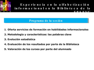 1 .  Oferta servicios de formación en habilidades informacionales 2. Metodología y características: las palabras clave 3. Evolución estadística  4. Evaluación de los resultados por parte de la Biblioteca 5. Valoración de los cursos por parte del alumnado Experiencia en la alfabetización  informacional en la Biblioteca de la EPSEVG Programa de la sesión 
