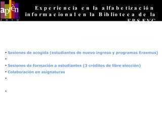 Oferta de servicios  de formación en habilidades informacionales  de la Biblioteca de la EPSEVG Sesiones de acogida (estudiantes de nuevo ingreso y programas Erasmus) Sesiones de formación a estudiantes de bachillerato Sesiones de formación a estudiantes (3 créditos de libre elección) Colaboración en asignaturas Formación en recursos para la investigación (Departamentos y grupos de  investigación) Formación a medida para proyectistas y doctorandos (Realización del Proyecto  Final de Carrera y Tesis Doctoral) Experiencia en la alfabetización  informacional en la Biblioteca de la EPSEVG 