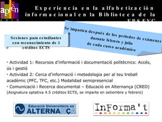 Actividad 1: Recursos d’informació i documentació politècnics: Accés, ús i gestió Actividad 2: Cerca d’informació i metodologia per al teu treball acadèmic (PFC, TFC, etc.) Modalidad semipresencial Comunicació i Recerca documental – Educació en Alternança (CRED) (Asignatura optativa 4.5 créditos ECTS, se imparte en setiembre y febrero) Se imparten después de los períodos de exámenes durante febrero y julio  de cada curso académico Experiencia en la alfabetización  informacional en la Biblioteca de la EPSEVG Sesiones para estudiantes con reconocimiento de 3 créditos ECTS 