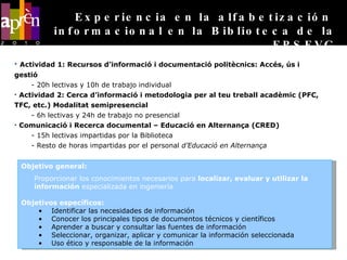 Actividad 1: Recursos d’informació i documentació politècnics: Accés, ús i  gestió - 20h lectivas y 10h de trabajo individual Actividad 2: Cerca d’informació i metodologia per al teu treball acadèmic (PFC, TFC, etc.) Modalitat semipresencial - 6h lectivas y 24h de trabajo no presencial Comunicació i Recerca documental – Educació en Alternança (CRED) - 15h lectivas impartidas por la Biblioteca - Resto de horas impartidas por el personal  d’Educació en Alternança Experiencia en la alfabetización  informacional en la Biblioteca de la EPSEVG Objetivo general: Proporcionar los conocimientos necesarios para  localizar, evaluar y utilizar la información  especializada en ingeniería Objetivos específicos: Identificar las necesidades de información Conocer los principales tipos de documentos técnicos y científicos  Aprender a buscar y consultar las fuentes de información Seleccionar, organizar, aplicar y comunicar la información seleccionada Uso ético y responsable de la información 