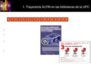 1. Trayectoria ALFIN en las bibliotecas de la UPC   1990   2006 Sesiones de acogida Sesiones integradas en asignaturas de la UPC Actividades con reconocimiento de créditos. 2003- Proyecto de virtualización. InForma’t. 2005-2006. Adaptación a Moodle (Atenea) 