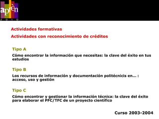 Tipo A   (1 c.) Cómo encontrar la información que necesitas: la clave del éxito en tus estudios Tipo B   (1,5 c.) Los recursos de información y documentación politécnicis en... : acceso, uso y gestión Tipo C   (1,5 c.) Cómo encontrar y gestionar la información técnica: la clave del éxito para elaborar el PFC/TFC de un proyecto científico Curso 2003-2004 Actividades formativas Actividades con reconocimiento de créditos 