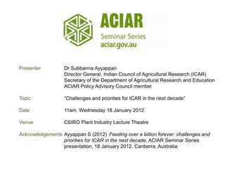Presenter          Dr Subbanna Ayyappan
                   Director General, Indian Council of Agricultural Research (ICAR)
                   Secretary of the Department of Agricultural Research and Education
                   ACIAR Policy Advisory Council member

Topic              “Challenges and priorities for ICAR in the next decade”

Date               11am, Wednesday 18 January 2012

Venue              CSIRO Plant Industry Lecture Theatre

Acknowledgements Ayyappan S (2012) Feeding over a billion forever: challenges and
                 priorities for ICAR in the next decade, ACIAR Seminar Series
                 presentation, 18 January 2012, Canberra, Australia.
 