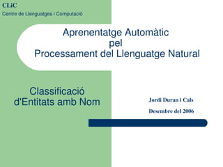 CLiC
Centre de Llenguatges i Computació

Aprenentatge Automàtic 
pel 
Processament del Llenguatge Natural
Classificació 
d'Entitats amb Nom

Jordi Duran i Cals
Desembre del 2006

 