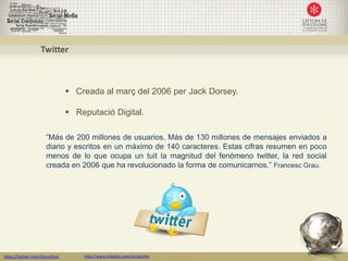 Twitter



                                  Creada al març del 2006 per Jack Dorsey.

                                  Reputació Digital.

                      “Más de 200 millones de usuarios. Más de 130 millones de mensajes enviados a
                      diario y escritos en un máximo de 140 caracteres. Estas cifras resumen en poco
                      menos de lo que ocupa un tuit la magnitud del fenómeno twitter, la red social
                      creada en 2006 que ha revolucionado la forma de comunicarnos.” Francesc Grau.




https://twitter.com/nfornellsm       http://www.linkedin.com/in/neusfm
 