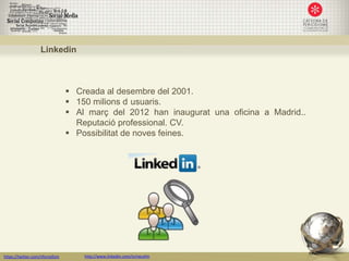 Linkedin



                                  Creada al desembre del 2001.
                                  150 milions d usuaris.
                                  Al març del 2012 han inaugurat una oficina a Madrid..
                                   Reputació professional. CV.
                                  Possibilitat de noves feines.




https://twitter.com/nfornellsm       http://www.linkedin.com/in/neusfm
 