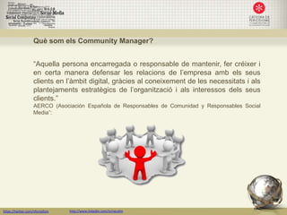 Què som els Community Manager?


                   “Aquella persona encarregada o responsable de mantenir, fer créixer i
                   en certa manera defensar les relacions de l’empresa amb els seus
                   clients en l’àmbit digital, gràcies al coneixement de les necessitats i als
                   plantejaments estratègics de l’organització i als interessos dels seus
                   clients.”
                   AERCO (Asociación Española de Responsables de Comunidad y Responsables Social
                   Media”:




https://twitter.com/nfornellsm   http://www.linkedin.com/in/neusfm
 