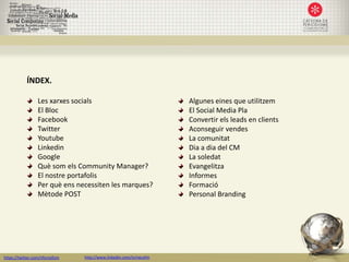 ÍNDEX.

                  Les xarxes socials                                 Algunes eines que utilitzem
                  El Bloc                                            El Social Media Pla
                  Facebook                                           Convertir els leads en clients
                  Twitter                                            Aconseguir vendes
                  Youtube                                            La comunitat
                  Linkedin                                           Dia a dia del CM
                  Google                                             La soledat
                  Què som els Community Manager?                     Evangelitza
                  El nostre portafolis                               Informes
                  Per què ens necessiten les marques?                Formació
                  Mètode POST                                        Personal Branding




https://twitter.com/nfornellsm   http://www.linkedin.com/in/neusfm
 