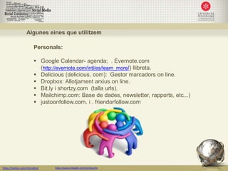Algunes eines que utilitzem

                         Personals:

                          Google Calendar- agenda; . Evernote.com
                           (http://evernote.com/intl/es/learn_more/) llibreta.
                          Delicious (delicious. com): Gestor marcadors on line.
                          Dropbox: Allotjament arxius on line.
                          Bit.ly i shortzy.com (talla urls).
                          Mailchimp.com: Base de dades, newsletter, rapports, etc...)
                          justoonfollow.com. i . friendorfollow.com




https://twitter.com/nfornellsm   http://www.linkedin.com/in/neusfm
 