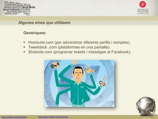 Algunes eines que utilitzem

                         Genèriques:

                          Hootsuite.com (per administrar diferents perfils i comptes).
                          Tweetdeck .com (plataformes en una pantalla).
                          Shotools.com (programar tweets i missatges al Facebook).




https://twitter.com/nfornellsm   http://www.linkedin.com/in/neusfm
 