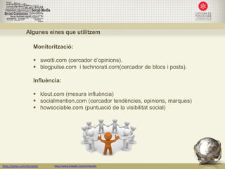 Algunes eines que utilitzem

                         Monitorització:

                          swotti.com (cercador d’opinions).
                          blogpulse.com i technorati.com(cercador de blocs i posts).

                         Influència:

                          klout.com (mesura influència)
                          socialmention.com (cercador tendències, opinions, marques)
                          howsociable.com (puntuació de la visibilitat social)




https://twitter.com/nfornellsm   http://www.linkedin.com/in/neusfm
 