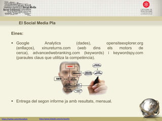 El Social Media Pla

           Eines:

            Google          Analytics          (dades),      opensiteexplorer.org
             (enllaços),   xinureturns.com       (web    dins els    motors     de
             cerca), advancedwebranking.com (keywords) i keywordspy.com
             (paraules claus que utilitza la competència).




            Entrega del segon informe ja amb resultats, mensual.



https://twitter.com/nfornellsm   http://www.linkedin.com/in/neusfm
 