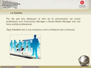 La Soledat

           Per als que ens dediquem al món de la comunicació, les noves
           professions com Community Manager o Social Media Manager són una
           bona sortida professional.

           Sigui treballant per a una empresa o com a freelance per a diverses.




https://twitter.com/nfornellsm   http://www.linkedin.com/in/neusfm
 