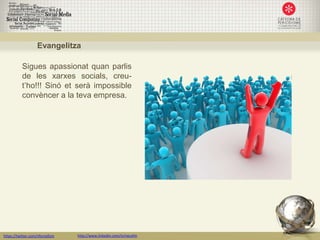 Evangelitza

           Sigues apassionat quan parlis
           de les xarxes socials, creu-
           t’ho!!! Sinó et serà impossible
           convèncer a la teva empresa.




https://twitter.com/nfornellsm   http://www.linkedin.com/in/neusfm
 