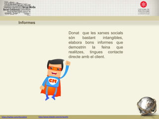 Informes

                                                                     Donat que les xarxes socials
                                                                     són      bastant    intangibles,
                                                                     elabora bons informes que
                                                                     demostrin     la   feina    que
                                                                     realitzes, tingues contacte
                                                                     directe amb el client.




https://twitter.com/nfornellsm   http://www.linkedin.com/in/neusfm
 