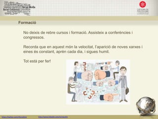 Formació

                         No deixis de rebre cursos i formació. Assisteix a conferències i
                         congressos.

                         Recorda que en aquest món la velocitat, l’aparició de noves xarxes i
                         eines és constant, aprèn cada dia, i sigues humil.

                         Tot està per fer!




https://twitter.com/nfornellsm    http://www.linkedin.com/in/neusfm
 