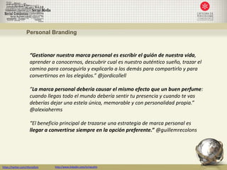 Personal Branding



                      “Gestionar nuestra marca personal es escribir el guión de nuestra vida,
                      aprender a conocernos, descubrir cual es nuestro auténtico sueño, trazar el
                      camino para conseguirlo y explicarlo a los demás para compartirlo y para
                      convertirnos en los elegidos.” @jordicollell

                      ”La marca personal debería causar el mismo efecto que un buen perfume:
                      cuando llegas todo el mundo debería sentir tu presencia y cuando te vas
                      deberías dejar una estela única, memorable y con personalidad propia.”
                      @alexiaherms

                      “El beneficio principal de trazarse una estrategia de marca personal es
                      llegar a convertirse siempre en la opción preferente.” @guillemrecolons




https://twitter.com/nfornellsm   http://www.linkedin.com/in/neusfm
 