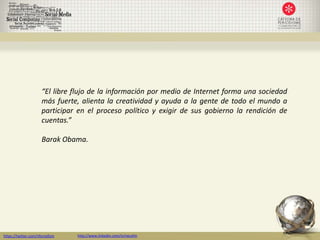 “El libre flujo de la información por medio de Internet forma una sociedad
                      más fuerte, alienta la creatividad y ayuda a la gente de todo el mundo a
                      participar en el proceso político y exigir de sus gobierno la rendición de
                      cuentas.”

                      Barak Obama.




https://twitter.com/nfornellsm   http://www.linkedin.com/in/neusfm
 