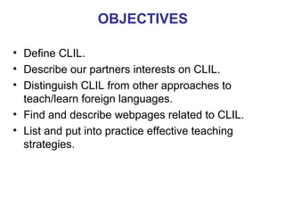 OBJECTIVES
• Define CLIL.
• Describe our partners interests on CLIL.
• Distinguish CLIL from other approaches to
teach/learn foreign languages.
• Find and describe webpages related to CLIL.
• List and put into practice effective teaching
Neus Lorenzo
strategies.

 