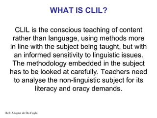 WHAT IS CLIL?
CLIL is the conscious teaching of content
rather than language, using methods more
in line with the subject being taught, but with
an informed sensitivity to linguistic issues.
The methodology embedded in the subject
has to be looked at carefully. Teachers need
to analyse the non-linguistic subject Neus Lorenzo
for its
literacy and oracy demands.

Ref: Adaptat de Do Coyle.

 