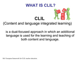 WHAT IS CLIL?

CLIL
(Content and language integrated learning)
is a dual-focused approach in which an additional
language is used for the learning and teaching of
both content and language.
Neus Lorenzo

Ref: European framework for CLIL teacher education.

 