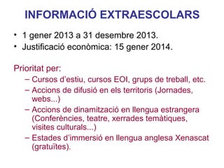 INFORMACIÓ EXTRAESCOLARS
• 1 gener 2013 a 31 desembre 2013.
• Justificació econòmica: 15 gener 2014.
Prioritat per:
– Cursos d’estiu, cursos EOI, grups de treball, etc.
– Accions de difusió en els territoris (Jornades,
webs...)
– Accions de dinamització en llengua estrangera
Neus Lorenzo
(Conferències, teatre, xerrades temàtiques,
visites culturals...)
– Estades d’immersió en llengua anglesa Xenascat
(gratuïtes).

 