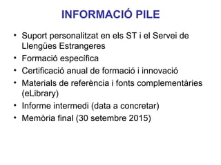 INFORMACIÓ PILE
• Suport personalitzat en els ST i el Servei de
Llengües Estrangeres
• Formació específica
• Certificació anual de formació i innovació
• Materials de referència i fonts complementàries
(eLibrary)
• Informe intermedi (data a concretar)
Neus Lorenzo
• Memòria final (30 setembre 2015)

 