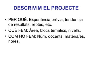DESCRIVIM EL PROJECTE
• PER QUÈ: Experiència prèvia, tendència
de resultats, reptes, etc.
• QUÈ FEM: Àrea, blocs temàtics, nivells.
• COM HO FEM: Núm. docents, matèria/es,
hores.
Neus Lorenzo

 