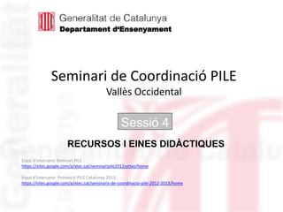 Seminari de Coordinació PILE
Vallès Occidental
Sessió 4
Espai d’intercanvi Seminari PILE :
https://sites.google.com/a/xtec.cat/seminaripile2012ssttvo/home
Espai d’Intercanvi. Promoció PILE Catalunya 2013:
https://sites.google.com/a/xtec.cat/seminaris-de-coordinacio-pile-2012-2013/home
RECURSOS I EINES DIDÀCTIQUES
Departament d‘Ensenyament
 