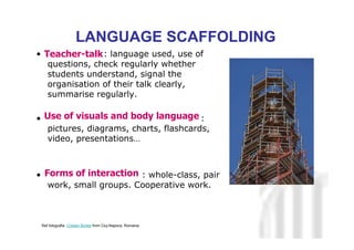 Neus Lorenzo
Neus Lorenzo
• : language used, use of
questions, check regularly whether
students understand, signal the
organisation of their talk clearly,
summarise regularly.
• :
pictures, diagrams, charts, flashcards,
video, presentations…
• : whole-class, pair
work, small groups. Cooperative work.
LANGUAGE SCAFFOLDING
Teacher-talk
Forms of interaction
Use of visuals and body language
Ref fotografia: Cristian Bortes from Cluj-Napoca, Romania
 