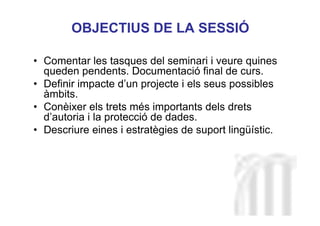 Neus Lorenzo
Neus Lorenzo
• Comentar les tasques del seminari i veure quines
queden pendents. Documentació final de curs.
• Definir impacte d’un projecte i els seus possibles
àmbits.
• Conèixer els trets més importants dels drets
d’autoria i la protecció de dades.
• Descriure eines i estratègies de suport lingüístic.
OBJECTIUS DE LA SESSIÓ
 