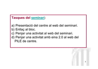 Neus Lorenzo
Neus Lorenzo
Tasques del seminari:
a) Presentació del centre al web del seminari.
b) Enllaç al bloc.
c) Penjar una activitat al web del seminari.
d) Penjar una activitat amb eina 2.0 al web del
PILE de centre.
3
 