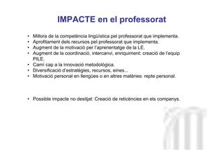 Neus Lorenzo
Neus Lorenzo
IMPACTE en el professorat
• Millora de la competència lingüística pel professorat que implementa.
• Aprofitament dels recursos pel professorat que implementa.
• Augment de la motivació per l’aprenentatge de la LE.
• Augment de la coordinació, intercanvi, enriquiment: creació de l’equip
PILE.
• Camí cap a la innovació metodològica.
• Diversificació d’estratègies, recursos, eines...
• Motivació personal en llengües o en altres matèries: repte personal.
• Possible impacte no desitjat: Creació de reticències en els companys.
 