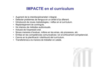 Neus Lorenzo
Neus Lorenzo
IMPACTE en el currículum
• Augment de la interdisciplinarietat i integrat.
• Detectar problemes de llengua en un àmbit d’ús diferent.
• Introducció de noves metodologies, i reflex en el currículum.
• Replantejament de continguts.
• Ús intensiu de mètodes audiovisuals.
• Inclusió de l’expressió oral.
• Noves maneres d’avaluar, millora en les eines, els processos, etc.
• Èmfasi en les competències comunicatives i en el enfocament competencial.
• Canvis en la planificació i distribució del currículum.
• Transferència a la manera de treballar en català.
 